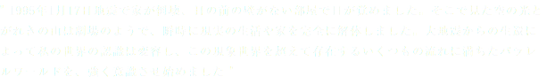 " 1995年1月17日地震で家が倒壊、目の前の壁がない部屋で目が覚めました。そこで見た空の光とがれきの山は劇場のようで、瞬時に現実の生活や家を完全に解体しました。大地震からの生還によって私の世界の認識は変容し、この現象世界を超えて存在するいくつもの流れに満ちたパラレルワールドを、強く意識させ始めました "