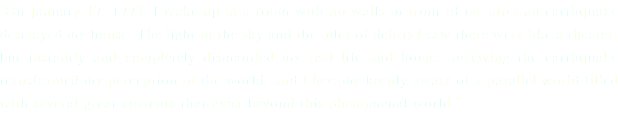 "On January 17, 1995, I woke up in a room with no walls in front of me after an earthquake destroyed my house. The light in the sky and the piles of debris I saw there were like a theater, but instantly and completely dismantled my real life and home. Surviving the earthquake transformed my perception of the world, and I became keenly aware of a parallel world filled with several great currents that exist beyond this phenomenal world."