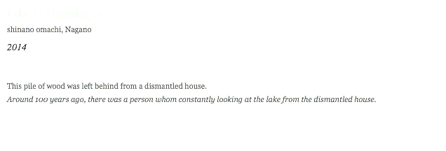Lake in FosaMagna shinano omachi, Nagano 2014 This pile of wood was left behind from a dismantled house.
Around 100 years ago, there was a person whom constantly looking at the lake from the dismantled house. 