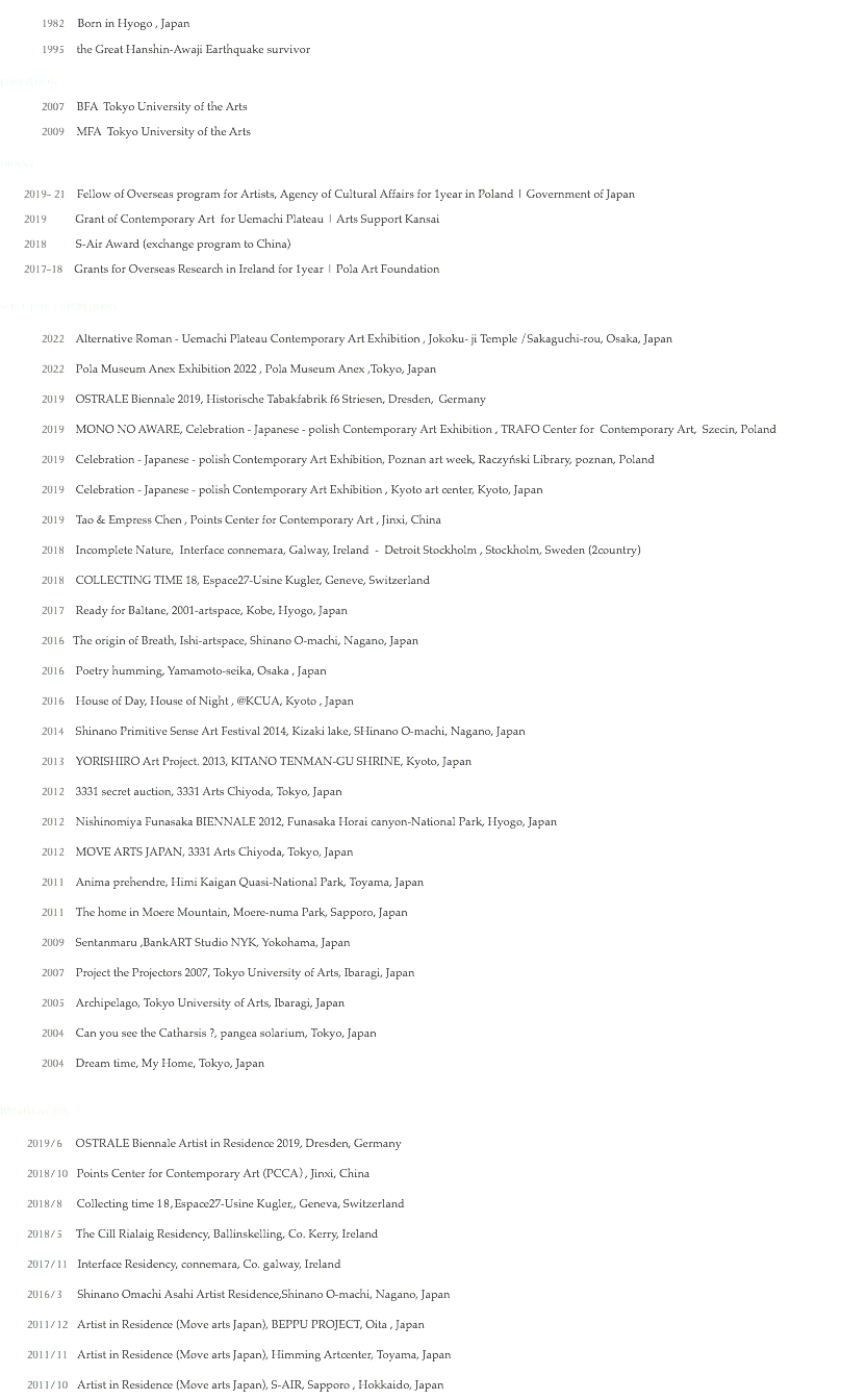  1982 Born in Hyogo , Japan
1995 the Great Hanshin-Awaji Earthquake survivor
EDUCATION
2007 BFA Tokyo University of the Arts
2009 MFA Tokyo University of the Arts GRANT
2019- 21 Fellow of Overseas program for Artists, Agency of Cultural Affairs for 1year in Poland | Government of Japan
2019 Grant of Contemporary Art for Uemachi Plateau | Arts Support Kansai 2018 S-Air Award (exchange program to China)
2017-18 Grants for Overseas Research in Ireland for 1year | Pola Art Foundation
SELECTED EXHIBITIONS 2022 Alternative Roman - Uemachi Plateau Contemporary Art Exhibition , Jokoku- ji Temple /Sakaguchi-rou, Osaka, Japan
2022 Pola Museum Anex Exhibition 2022 , Pola Museum Anex ,Tokyo, Japan 2019 OSTRALE Biennale 2019, Historische Tabakfabrik f6 Striesen, Dresden, Germany
2019 MONO NO AWARE, Celebration - Japanese - polish Contemporary Art Exhibition , TRAFO Center for Contemporary Art, Szecin, Poland
2019 Celebration - Japanese - polish Contemporary Art Exhibition, Poznan art week, Raczyński Library, poznan, Poland 2019 Celebration - Japanese - polish Contemporary Art Exhibition , Kyoto art center, Kyoto, Japan 2019 Tao & Empress Chen , Points Center for Contemporary Art , Jinxi, China
2018 Incomplete Nature, Interface connemara, Galway, Ireland - Detroit Stockholm , Stockholm, Sweden (2country)
2018 COLLECTING TIME 18, Espace27-Usine Kugler, Geneve, Switzerland
2017 Ready for Baltane, 2001-artspace, Kobe, Hyogo, Japan
2016 The origin of Breath, Ishi-artspace, Shinano O-machi, Nagano, Japan
2016 Poetry humming, Yamamoto-seika, Osaka , Japan
2016 House of Day, House of Night , @KCUA, Kyoto , Japan
2014 Shinano Primitive Sense Art Festival 2014, Kizaki lake, SHinano O-machi, Nagano, Japan
2013 YORISHIRO Art Project. 2013, KITANO TENMAN-GU SHRINE, Kyoto, Japan
2012 3331 secret auction, 3331 Arts Chiyoda, Tokyo, Japan
2012 Nishinomiya Funasaka BIENNALE 2012, Funasaka Horai canyon-National Park, Hyogo, Japan
2012 MOVE ARTS JAPAN, 3331 Arts Chiyoda, Tokyo, Japan
2011 Anima prehendre, Himi Kaigan Quasi-National Park, Toyama, Japan
2011 The home in Moere Mountain, Moere-numa Park, Sapporo, Japan
2009 Sentanmaru ,BankART Studio NYK, Yokohama, Japan
2007 Project the Projectors 2007, Tokyo University of Arts, Ibaragi, Japan
2005 Archipelago, Tokyo University of Arts, Ibaragi, Japan
2004 Can you see the Catharsis ?, pangea solarium, Tokyo, Japan
2004 Dream time, My Home, Tokyo, Japan RESIDENCIES
2019/6 OSTRALE Biennale Artist in Residence 2019, Dresden, Germany
2018/10 Points Center for Contemporary Art (PCCA）, Jinxi, China
2018/8 Collecting time 18,Espace27-Usine Kugler,, Geneva, Switzerland
2018/5 The Cill Rialaig Residency, Ballinskelling, Co. Kerry, Ireland 2017/11 Interface Residency, connemara, Co. galway, Ireland
2016/3 Shinano Omachi Asahi Artist Residence,Shinano O-machi, Nagano, Japan
2011/12 Artist in Residence (Move arts Japan), BEPPU PROJECT, Oita , Japan
2011/11 Artist in Residence (Move arts Japan), Himming Artcenter, Toyama, Japan
2011/10 Artist in Residence (Move arts Japan), S-AIR, Sapporo , Hokkaido, Japan