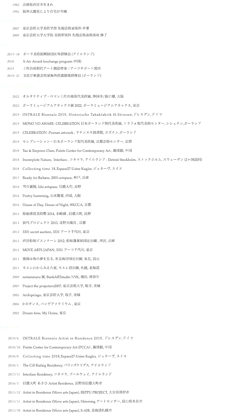  1982 兵庫県西宮市生まれ
1995 阪神大震災により自宅が全壊
EDUCATION 2007 東京芸術大学美術学部 先端芸術表現科 卒業
2009 東京芸術大学大学院 美術研究科 先端芸術表現専攻 修了 GRANT
2017- 18 ポーラ美術振興財団在外研修員 (アイルランド) 2018 S-Air Award (exchange program 中国)
2019 上町台地現代アート創造寄金 |アーツサポート関西
2019- 21 文化庁新進芸術家海外派遣制度研修員 (ポーランド) SELECTED EXHIBITIONS 2022 オルタナティブ・ロマン上町台地現代美術展, 浄国寺/阪口楼, 大阪
2022 ポーラミュージアムアネックス展 2022, ポーラミュージアムアネックス, 東京
2019 OSTRALE Biennale 2019, Historische Tabakfabrik f6 Striesen,ドレスデン,ドイツ
2019 MONO NO AWARE- CELEBRATION 日本ポーランド現代美術展, トラフォ現代美術センター, シシェチン,ポーランド 2019 CELEBRATION -Poznan artweek , ラチンスキ図書館, ポズナン,ポーランド 2019 セレブレーション－日本ポーランド現代美術展, 京都芸術センター, 京都 2018 Tao & Empress Chen, Points Center for Contemporary Art , 錦渓鎮, 中国
2018 Incomplete Nature, Interface , コネマラ, アイルランド - Detroit Stockholm, ストックホルム, スウェーデン (2ヶ国巡回)
2018 Collecting time 18,Espace27-Usine Kugler, ジュネーヴ, スイス
2017 Ready for Baltane, 2001-artspace, 神戸, 兵庫
2016 雪の裏側, Ishi-artspace, 信濃大町, 長野
2016 Poetry humming, 山本製菓, 西成, 大阪
2016 House of Day, House of Night, @KCUA, 京都
2014 原始感覚美術際 2014, 木崎湖 , 信濃大町, 長野
2013 依代プロジェクト 2013, 北野天満宮 , 京都
2012 3331 secret auction, 3331 アーツ千代田, 東京
2012 西宮船坂ビエンナーレ 2012, 船坂蓬莱峡国定公園 , 西宮, 兵庫
2012 MOVE ARTS JAPAN, 3331 アーツ千代田, 東京
2011 漁師は魚の夢を見る, 氷見海岸国定公園, 氷見, 富山
2011 モエレ山からみえた家, モエレ沼公園, 札幌, 北海道
2009 sentanmaru 展, BankARTstudio NYK, 横浜, 神奈川
2007 Project the projectors2007, 東京芸術大学, 取手, 茨城
2005 Archipelago, 東京芸術大学, 取手, 茨城
2004 0 のタンス, パンゲアソラリウム , 東京
2002 Dream time, My Home, 東京 RESIDENCIES 2019/6 OSTRALE Biennale Artist in Residence 2019, ドレスデン,ドイツ
2018/10 Points Center for Contemporary Art (PCCA） , 錦渓鎮, 中国
2018/8 Collecting time 2018,Espace27-Usine Kugler, ジュネーヴ, スイス
2018/5 The Cill Rialaig Recidency, バリンズケリグス, アイルランド 2017/11 Interface Residency, コネマラ, ゴールウェイ, アイルランド
2016/3 信濃大町 あさひ Artist Residence, 長野県信濃大町市
2011/12 Artist in Residence (Move arts Japan), BEPPU PROJECT, 大分県別府市
2011/11 Artist in Residence (Move arts Japan), Himming アートセンター, 富山県氷見市
2011/10 Artist in Residence (Move arts Japan), S-AIR, 北海道札幌市